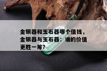 金银器和玉石器哪个值钱，金银器与玉石器：谁的价值更胜一筹？