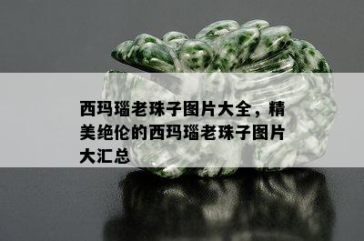 西玛瑙老珠子图片大全，精美绝伦的西玛瑙老珠子图片大汇总