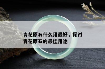 青花原石什么用更好，探讨青花原石的更佳用途