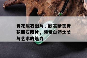 青花原石图片，欣赏精美青花原石图片，感受自然之美与艺术的魅力