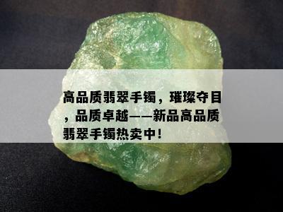 高品质翡翠手镯，璀璨夺目，品质卓越——新品高品质翡翠手镯热卖中！