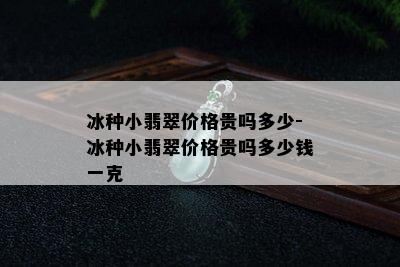 冰种小翡翠价格贵吗多少-冰种小翡翠价格贵吗多少钱一克