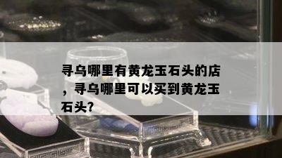 寻乌哪里有黄龙玉石头的店，寻乌哪里可以买到黄龙玉石头？