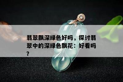 翡翠飘深绿色好吗，探讨翡翠中的深绿色飘花：好看吗？