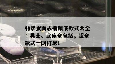 翡翠蛋面戒指镶嵌款式大全：男士、底座全包括，超全款式一网打尽！