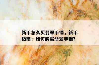 新手怎么买翡翠手镯，新手指南：如何购买翡翠手镯？