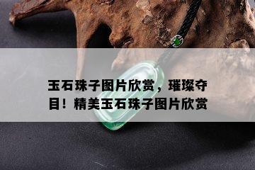 玉石珠子图片欣赏，璀璨夺目！精美玉石珠子图片欣赏