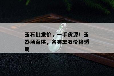 玉石批发价，一手货源！玉器场直供，各类玉石价格透明