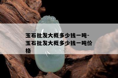 玉石批发大概多少钱一吨-玉石批发大概多少钱一吨价格