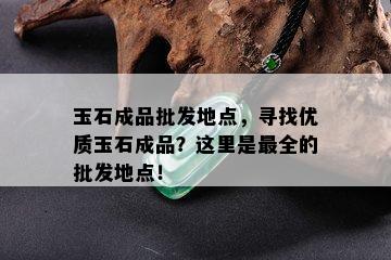 玉石成品批发地点，寻找优质玉石成品？这里是最全的批发地点！