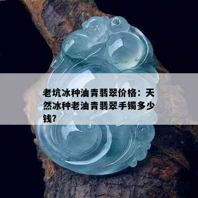 老坑冰种油青翡翠价格：天然冰种老油青翡翠手镯多少钱？