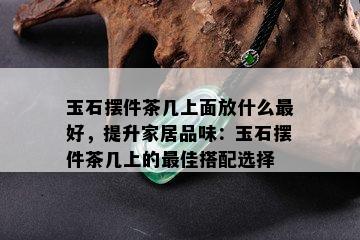 玉石摆件茶几上面放什么更好，提升家居品味：玉石摆件茶几上的更佳搭配选择