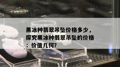 黑冰种翡翠吊坠价格多少，探究黑冰种翡翠吊坠的价格：价值几何？