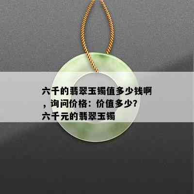 六千的翡翠玉镯值多少钱啊，询问价格：价值多少？ 六千元的翡翠玉镯