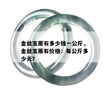 金丝玉原石多少钱一公斤，金丝玉原石价格：每公斤多少元？