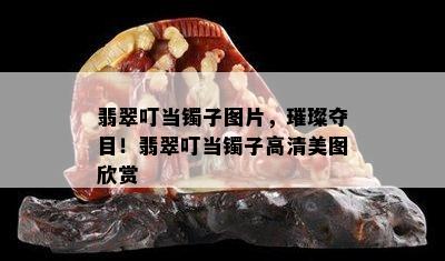 翡翠叮当镯子图片，璀璨夺目！翡翠叮当镯子高清美图欣赏