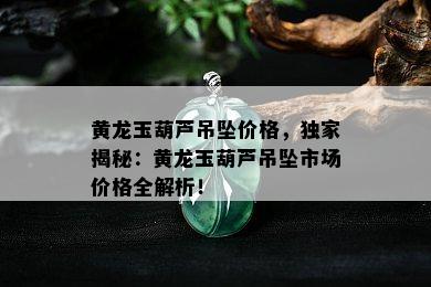 黄龙玉葫芦吊坠价格，独家揭秘：黄龙玉葫芦吊坠市场价格全解析！