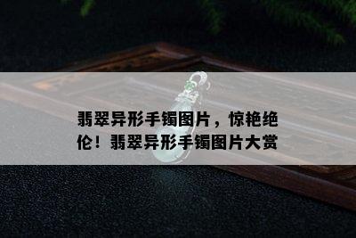 翡翠异形手镯图片，惊艳绝伦！翡翠异形手镯图片大赏