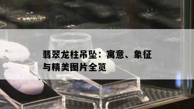 翡翠龙柱吊坠：寓意、象征与精美图片全览