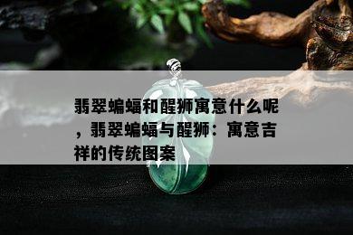 翡翠蝙蝠和醒狮寓意什么呢，翡翠蝙蝠与醒狮：寓意吉祥的传统图案