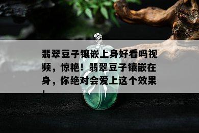 翡翠豆子镶嵌上身好看吗视频，惊艳！翡翠豆子镶嵌在身，你绝对会爱上这个效果！