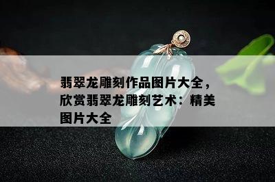 翡翠龙雕刻作品图片大全，欣赏翡翠龙雕刻艺术：精美图片大全