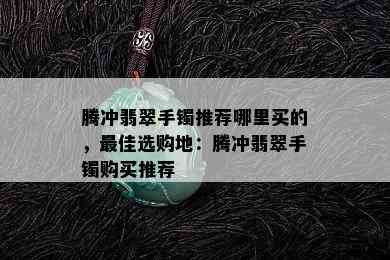 腾冲翡翠手镯推荐哪里买的，更佳选购地：腾冲翡翠手镯购买推荐