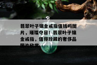 翡翠叶子镶金戒指值钱吗图片，璀璨夺目！翡翠叶子镶金戒指，值得珍藏的奢侈品图片欣赏