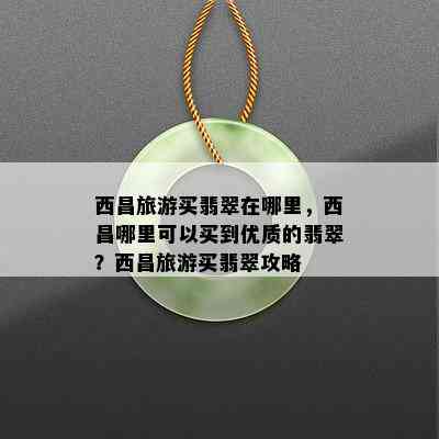 西昌旅游买翡翠在哪里，西昌哪里可以买到优质的翡翠？西昌旅游买翡翠攻略