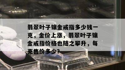 翡翠叶子镶金戒指多少钱一克，金价上涨，翡翠叶子镶金戒指价格也随之攀升，每克售价多少？