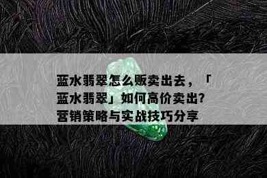 蓝水翡翠怎么贩卖出去，「蓝水翡翠」如何高价卖出？营销策略与实战技巧分享