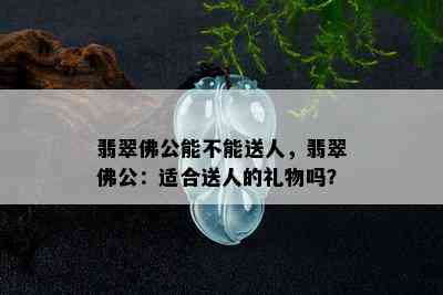 翡翠佛公能不能送人，翡翠佛公：适合送人的礼物吗？