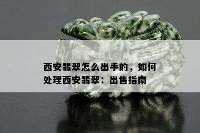 西安翡翠怎么出手的，如何处理西安翡翠：出售指南