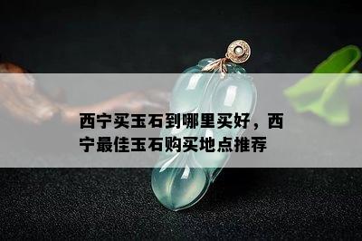 西宁买玉石到哪里买好，西宁更佳玉石购买地点推荐