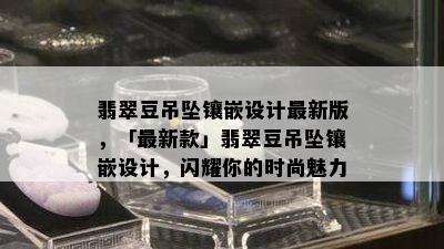 翡翠豆吊坠镶嵌设计最新版，「最新款」翡翠豆吊坠镶嵌设计，闪耀你的时尚魅力