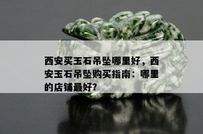 西安买玉石吊坠哪里好，西安玉石吊坠购买指南：哪里的店铺更好？