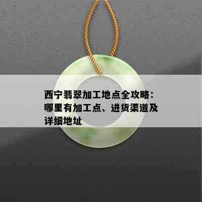 西宁翡翠加工地点全攻略：哪里有加工点、进货渠道及详细地址