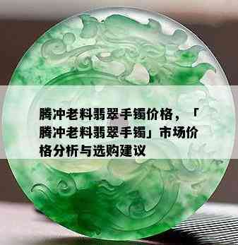 腾冲老料翡翠手镯价格，「腾冲老料翡翠手镯」市场价格分析与选购建议