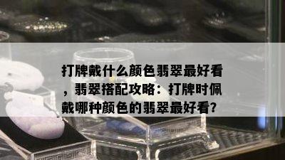 打牌戴什么颜色翡翠更好看，翡翠搭配攻略：打牌时佩戴哪种颜色的翡翠更好看？