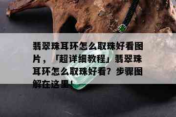 翡翠珠耳环怎么取珠好看图片，「超详细教程」翡翠珠耳环怎么取珠好看？步骤图解在这里！