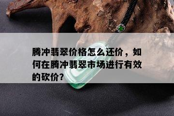 腾冲翡翠价格怎么还价，如何在腾冲翡翠市场进行有效的砍价？