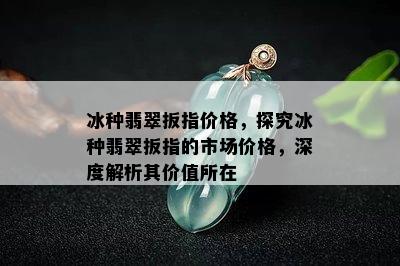 冰种翡翠扳指价格，探究冰种翡翠扳指的市场价格，深度解析其价值所在