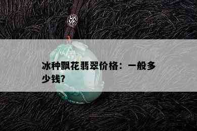 冰种飘花翡翠价格：一般多少钱？