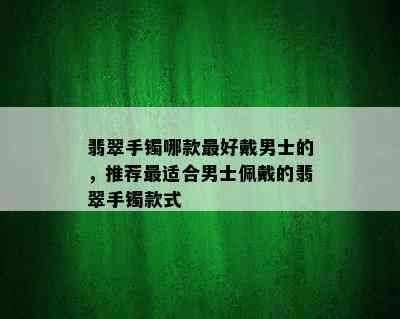 翡翠手镯哪款更好戴男士的，推荐最适合男士佩戴的翡翠手镯款式