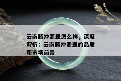 云南腾冲翡翠怎么样，深度解析：云南腾冲翡翠的品质和市场前景