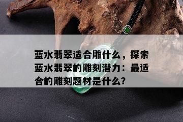 蓝水翡翠适合雕什么，探索蓝水翡翠的雕刻潜力：最适合的雕刻题材是什么？