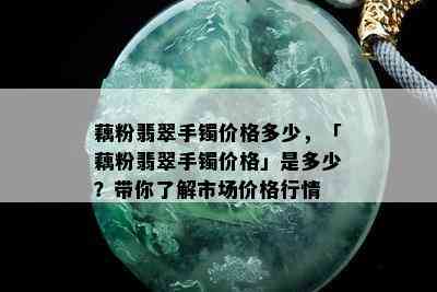 藕粉翡翠手镯价格多少，「藕粉翡翠手镯价格」是多少？带你了解市场价格行情