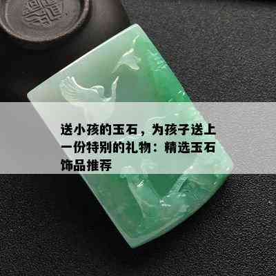 送小孩的玉石，为孩子送上一份特别的礼物：精选玉石饰品推荐