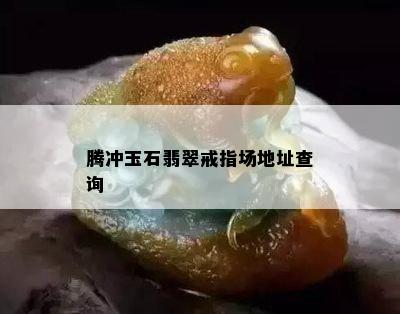 腾冲玉石翡翠戒指场地址查询