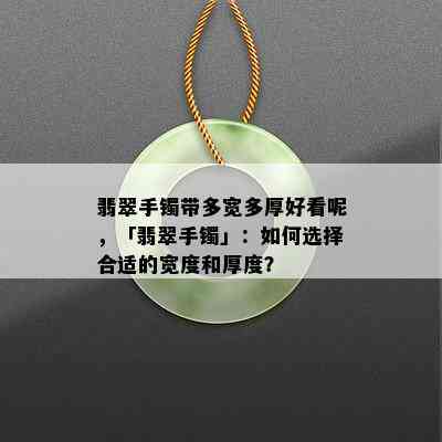 翡翠手镯带多宽多厚好看呢，「翡翠手镯」：如何选择合适的宽度和厚度？